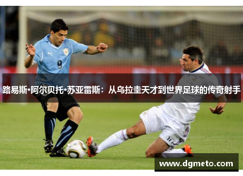 路易斯·阿尔贝托·苏亚雷斯：从乌拉圭天才到世界足球的传奇射手