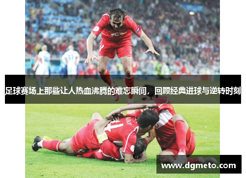 足球赛场上那些让人热血沸腾的难忘瞬间，回顾经典进球与逆转时刻