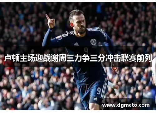 卢顿主场迎战谢周三力争三分冲击联赛前列