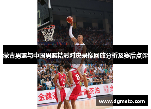 蒙古男篮与中国男篮精彩对决录像回放分析及赛后点评