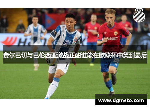 费尔巴切与巴伦西亚激战正酣谁能在欧联杯中笑到最后